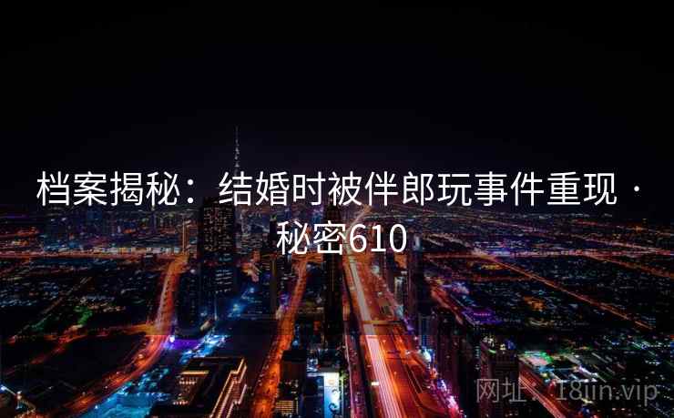 档案揭秘：结婚时被伴郎玩事件重现 · 秘密610