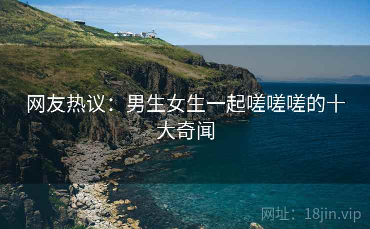 网友热议：男生女生一起嗟嗟嗟的十大奇闻