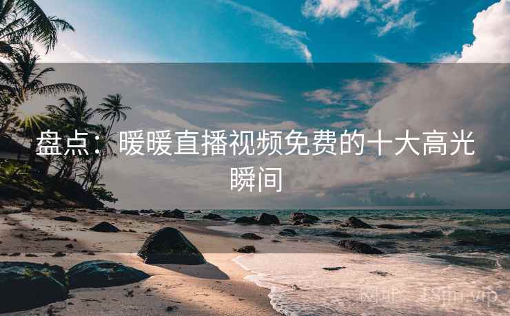盘点:暖暖直播视频免费的十大高光瞬间