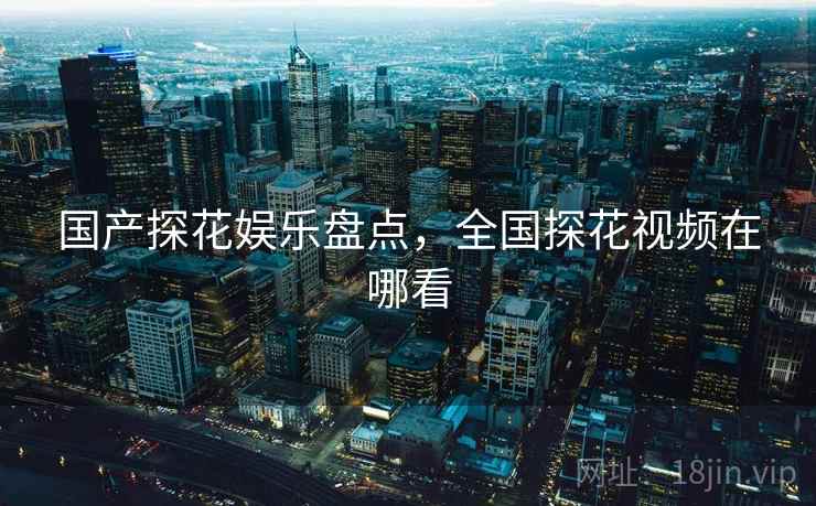 国产探花娱乐盘点，全国探花视频在哪看