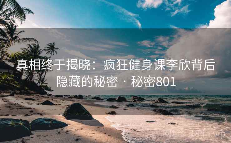 真相终于揭晓:疯狂健身课李欣背后隐藏的秘密 · 秘密801