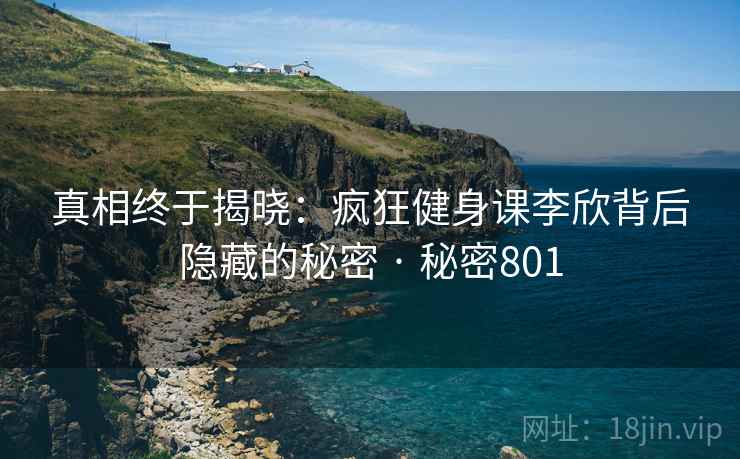 真相终于揭晓：疯狂健身课李欣背后隐藏的秘密 · 秘密801