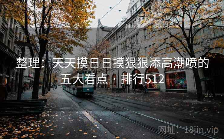 整理:天天摸日日摸狠狠添高潮喷的五大看点 · 排行512