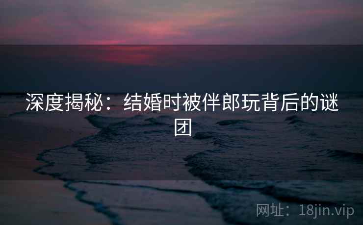 深度揭秘:结婚时被伴郎玩背后的谜团