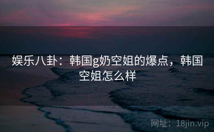 娱乐八卦:韩国g奶空姐的爆点,韩国空姐怎么样
