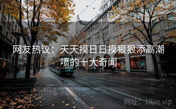 网友热议：天天摸日日摸狠狠添高潮喷的十大奇闻