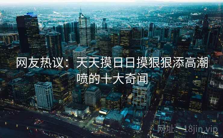网友热议:天天摸日日摸狠狠添高潮喷的十大奇闻
