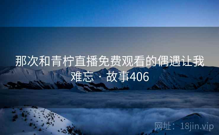 那次和青柠直播免费观看的偶遇让我难忘 · 故事406