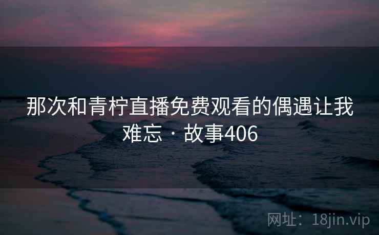 那次和青柠直播免费观看的偶遇让我难忘 · 故事406